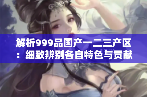 解析999品國產(chǎn)一二三產(chǎn)區(qū)：細(xì)致辨別各自特色與貢獻(xiàn)