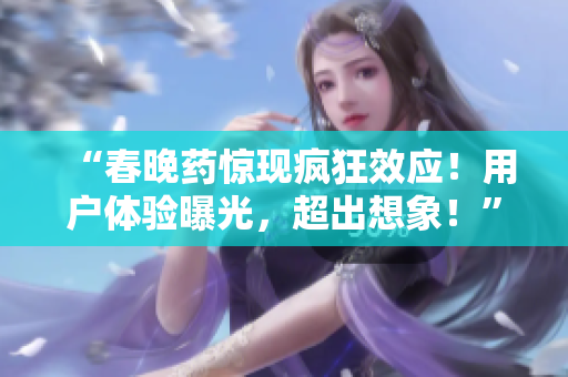 “春晚藥驚現(xiàn)瘋狂效應(yīng)！用戶體驗(yàn)曝光，超出想象！”