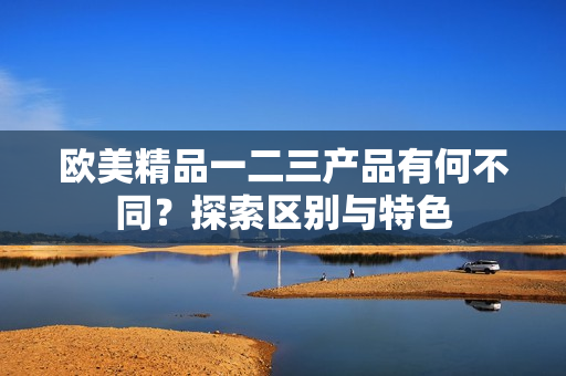 歐美精品一二三產(chǎn)品有何不同？探索區(qū)別與特色