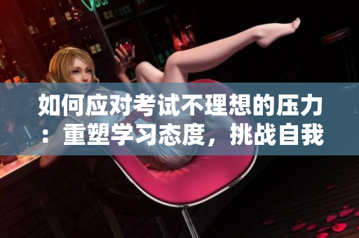 如何應對考試不理想的壓力：重塑學習態(tài)度，挑戰(zhàn)自我，掌握學習技巧。