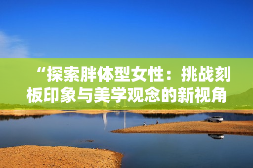 “探索胖體型女性：挑戰(zhàn)刻板印象與美學(xué)觀念的新視角”
