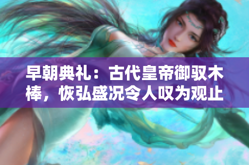 早朝典禮：古代皇帝御馭木棒，恢弘盛況令人嘆為觀止