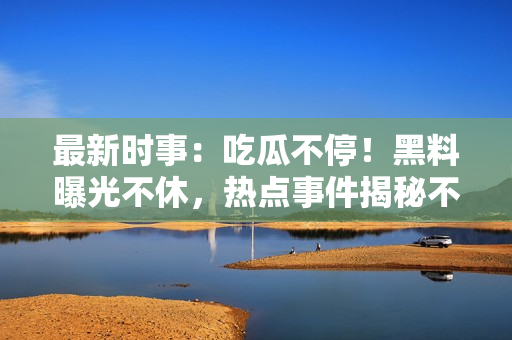最新時事：吃瓜不停！黑料曝光不休，熱點事件揭秘不間斷