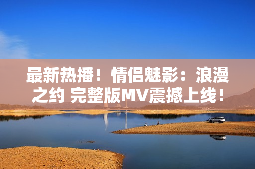最新熱播！情侶魅影：浪漫之約 完整版MV震撼上線！