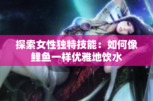 探索女性獨特技能：如何像鯉魚一樣優(yōu)雅地飲水