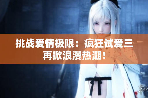 挑戰(zhàn)愛情極限：瘋狂試愛三再掀浪漫熱潮！