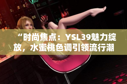 “時(shí)尚焦點(diǎn)：YSL39魅力綻放，水蜜桃色調(diào)引領(lǐng)流行潮流”