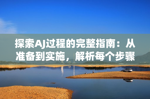 探索AJ過(guò)程的完整指南：從準(zhǔn)備到實(shí)施，解析每個(gè)步驟的關(guān)鍵要點(diǎn)