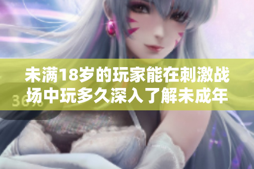 未滿18歲的玩家能在刺激戰(zhàn)場中玩多久深入了解未成年玩家的游戲時間限制