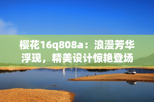 櫻花16q808a：浪漫芳華浮現(xiàn)，精美設(shè)計(jì)驚艷登場(chǎng)