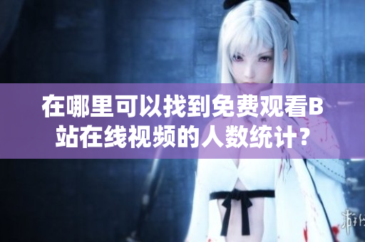 在哪里可以找到免費觀看B站在線視頻的人數(shù)統(tǒng)計？
