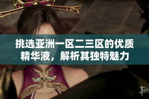 挑選亞洲一區(qū)二三區(qū)的優(yōu)質(zhì)精華液，解析其獨(dú)特魅力
