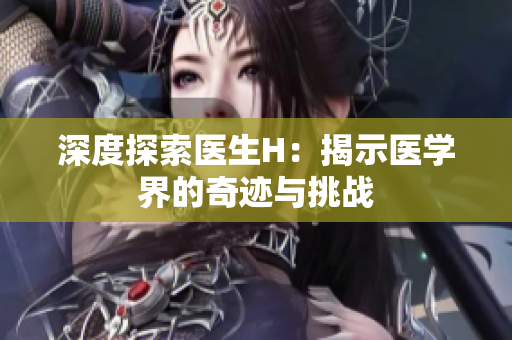 深度探索醫(yī)生H：揭示醫(yī)學界的奇跡與挑戰(zhàn)