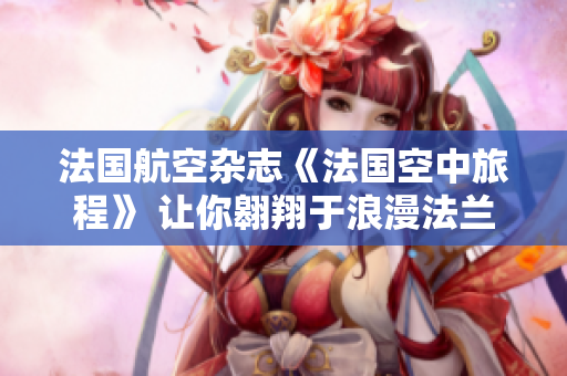 法國航空雜志《法國空中旅程》 讓你翱翔于浪漫法蘭西景致的必讀旅行指南