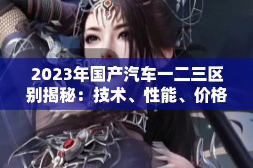 2023年國(guó)產(chǎn)汽車一二三區(qū)別揭秘：技術(shù)、性能、價(jià)格對(duì)比詳解