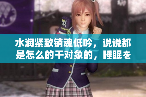 水潤緊致銷魂低吟，說說都是怎么的干對象的，睡眠を取らなくてもいい，睡覺抓著小雞一晚上會怎樣，睡過年紀最大的多少歲六十多，水潤緊致銷魂低吟古代1038