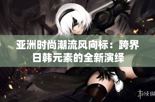 亞洲時(shí)尚潮流風(fēng)向標(biāo)：跨界日韓元素的全新演繹