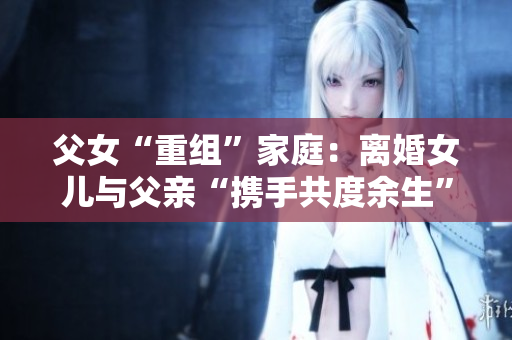 父女“重組”家庭：離婚女兒與父親“攜手共度余生”，是否合適？