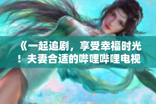 《一起追劇，享受幸福時光！夫妻合適的嗶哩嗶哩電視劇推薦》