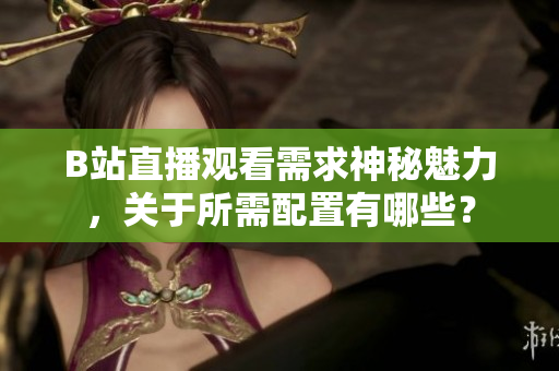 B站直播觀看需求神秘魅力，關(guān)于所需配置有哪些？