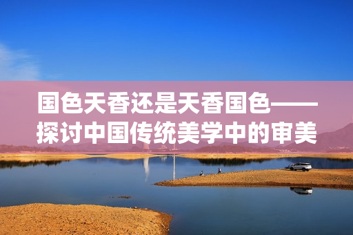 國色天香還是天香國色——探討中國傳統(tǒng)美學(xué)中的審美取向