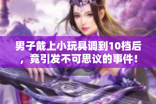男子戴上小玩具調(diào)到10檔后，竟引發(fā)不可思議的事件！