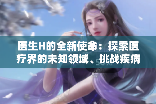 醫(yī)生H的全新使命：探索醫(yī)療界的未知領(lǐng)域、挑戰(zhàn)疾病的極限