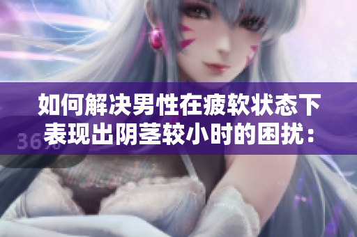 如何解決男性在疲軟狀態(tài)下表現(xiàn)出陰莖較小時的困擾：原因與對策分析