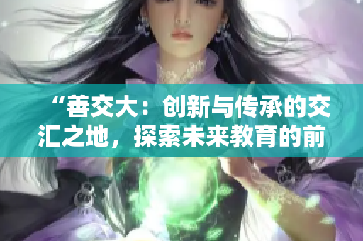 “善交大：創(chuàng)新與傳承的交匯之地，探索未來教育的前沿路徑”