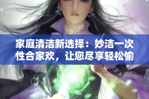 家庭清潔新選擇：妙潔一次性合家歡，讓您盡享輕松愉快的居家體驗(yàn)！