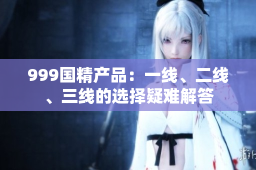 999國精產(chǎn)品：一線、二線、三線的選擇疑難解答