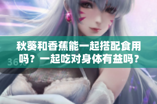 秋葵和香蕉能一起搭配食用嗎？一起吃對身體有益嗎？