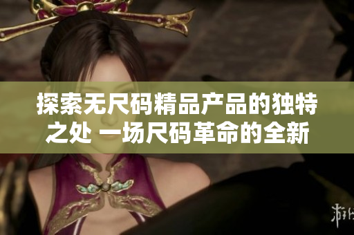 探索無尺碼精品產(chǎn)品的獨(dú)特之處 一場尺碼革命的全新體驗(yàn)!