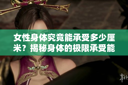女性身體究竟能承受多少厘米？揭秘身體的極限承受能力