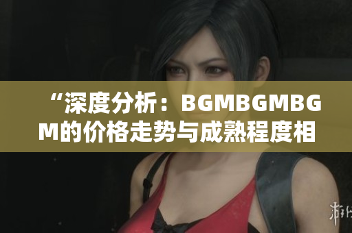 “深度分析：BGMBGMBGM的價(jià)格走勢(shì)與成熟程度相關(guān)性解析”