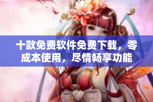 十款免費(fèi)軟件免費(fèi)下載，零成本使用，盡情暢享功能