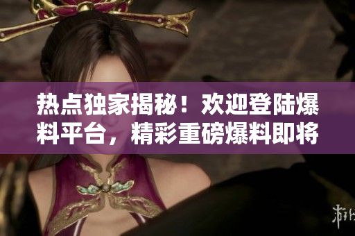 熱點獨家揭秘！歡迎登陸爆料平臺，精彩重磅爆料即將揭曉