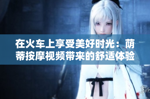 在火車上享受美好時(shí)光：蔭蒂按摩視頻帶來的舒適體驗(yàn)