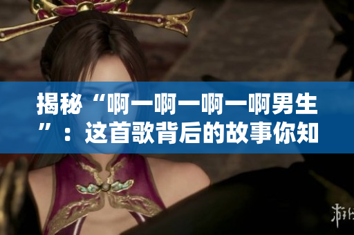 揭秘“啊一啊一啊一啊男生”：這首歌背后的故事你知道嗎？