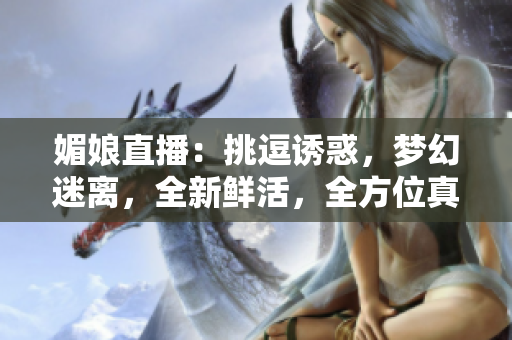 媚娘直播：挑逗誘惑，夢幻迷離，全新鮮活，全方位真實(shí)展示
