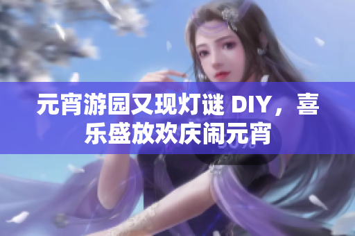元宵游園又現(xiàn)燈謎 DIY，喜樂(lè)盛放歡慶鬧元宵