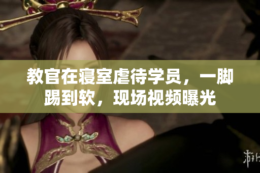 教官在寢室虐待學(xué)員，一腳踢到軟，現(xiàn)場視頻曝光