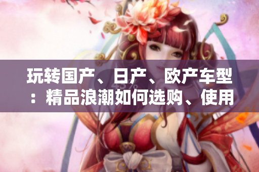 玩轉(zhuǎn)國產(chǎn)、日產(chǎn)、歐產(chǎn)車型：精品浪潮如何選購、使用？