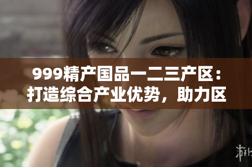 999精產(chǎn)國品一二三產(chǎn)區(qū)：打造綜合產(chǎn)業(yè)優(yōu)勢，助力區(qū)域經(jīng)濟(jì)振興