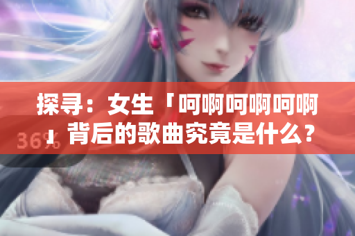探尋：女生「呵啊呵啊呵啊」背后的歌曲究竟是什么？