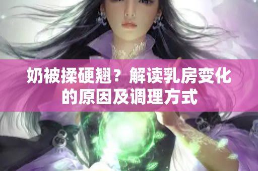 奶被揉硬翹？解讀乳房變化的原因及調(diào)理方式