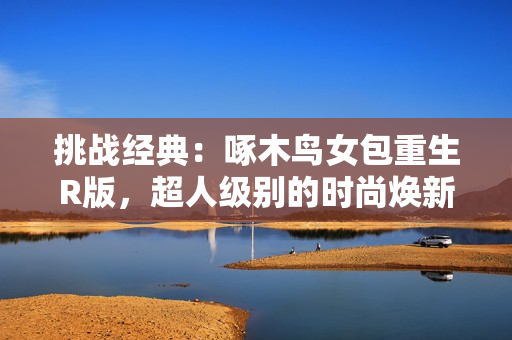 挑戰(zhàn)經(jīng)典：啄木鳥女包重生R版，超人級別的時尚煥新