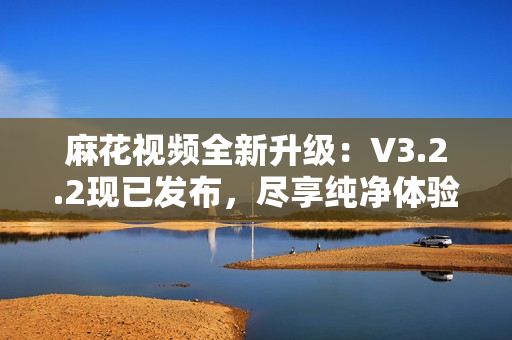 麻花視頻全新升級(jí)：V3.2.2現(xiàn)已發(fā)布，盡享純凈體驗(yàn)