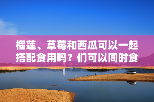 榴蓮、草莓和西瓜可以一起搭配食用嗎？們可以同時(shí)食用嗎？