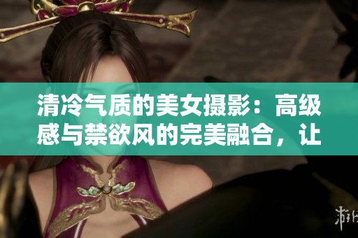 清冷氣質(zhì)的美女?dāng)z影：高級感與禁欲風(fēng)的完美融合，讓人眼前一亮